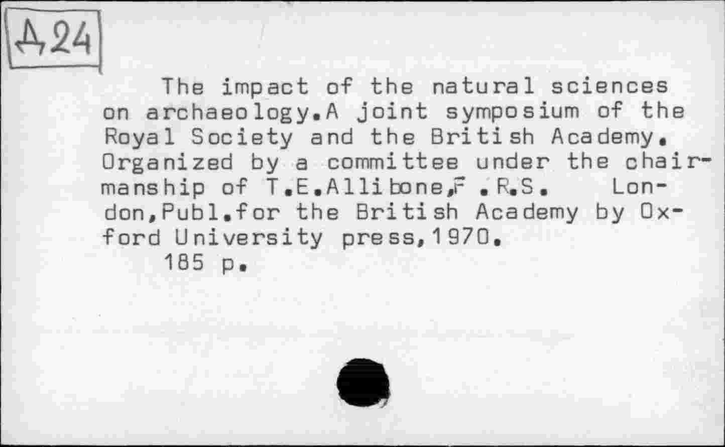 ﻿MA
The impact of the natural sciences on archaeo logy. A joint symposium of the Royal Society and the British Academy, Organized by a committee under the chairmanship of T.E.Alli bone,r .R.S. London,Publ.for the British Academy by Oxford University press, 1 970.
185 p.